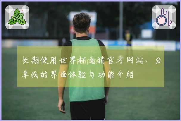 长期使用世界杯竞猜官方网站,分享我的界面体验与功能介绍